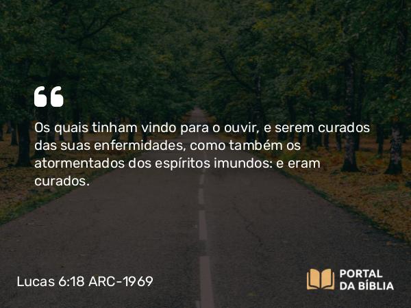 Lucas 6:18 ARC-1969 - Os quais tinham vindo para o ouvir, e serem curados das suas enfermidades, como também os atormentados dos espíritos imundos: e eram curados.