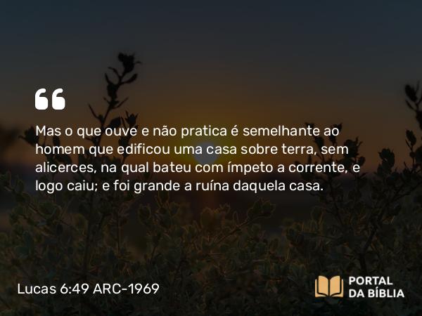 Lucas 6:49 ARC-1969 - Mas o que ouve e não pratica é semelhante ao homem que edificou uma casa sobre terra, sem alicerces, na qual bateu com ímpeto a corrente, e logo caiu; e foi grande a ruína daquela casa.