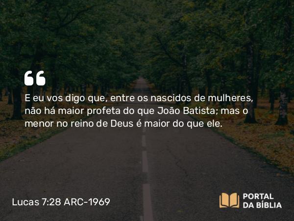 Lucas 7:28 ARC-1969 - E eu vos digo que, entre os nascidos de mulheres, não há maior profeta do que João Batista; mas o menor no reino de Deus é maior do que ele.