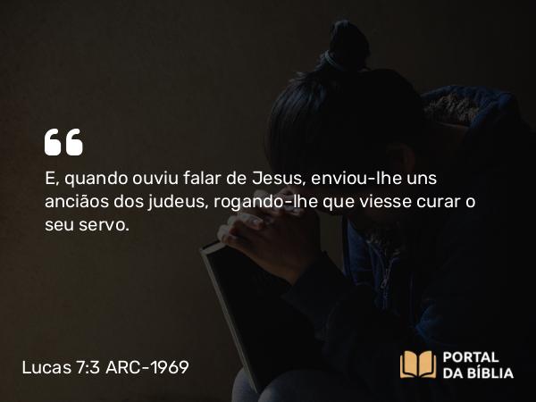 Lucas 7:3 ARC-1969 - E, quando ouviu falar de Jesus, enviou-lhe uns anciãos dos judeus, rogando-lhe que viesse curar o seu servo.