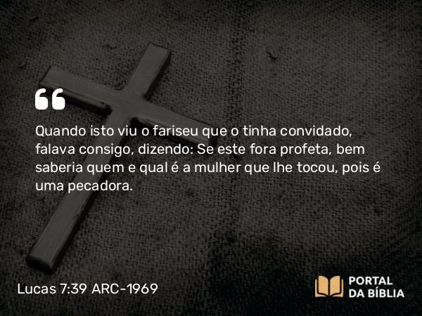 Lucas 7:39 ARC-1969 - Quando isto viu o fariseu que o tinha convidado, falava consigo, dizendo: Se este fora profeta, bem saberia quem e qual é a mulher que lhe tocou, pois é uma pecadora.