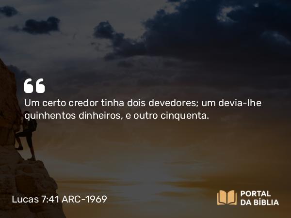 Lucas 7:41 ARC-1969 - Um certo credor tinha dois devedores; um devia-lhe quinhentos dinheiros, e outro cinquenta.