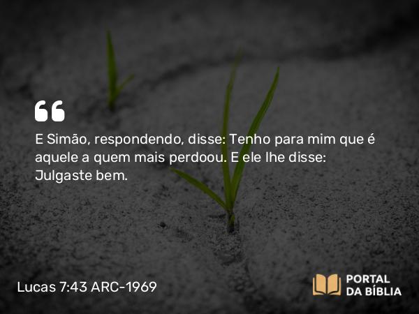 Lucas 7:43 ARC-1969 - E Simão, respondendo, disse: Tenho para mim que é aquele a quem mais perdoou. E ele lhe disse: Julgaste bem.