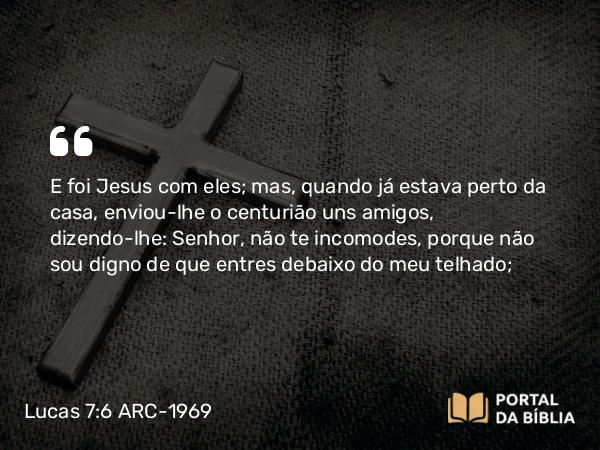 Lucas 7:6 ARC-1969 - E foi Jesus com eles; mas, quando já estava perto da casa, enviou-lhe o centurião uns amigos, dizendo-lhe: Senhor, não te incomodes, porque não sou digno de que entres debaixo do meu telhado;