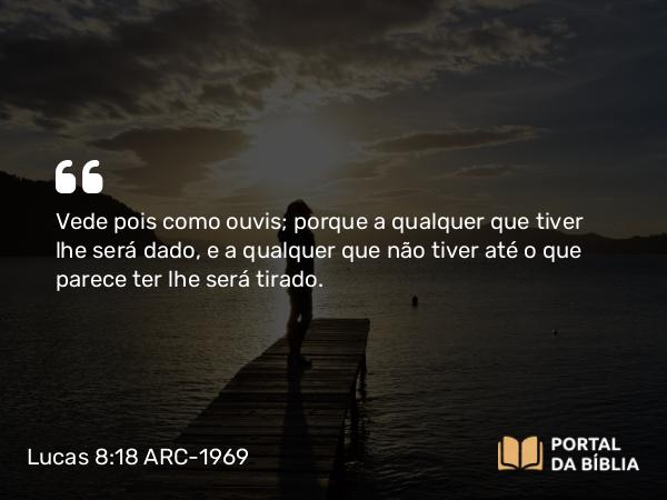 Lucas 8:18 ARC-1969 - Vede pois como ouvis; porque a qualquer que tiver lhe será dado, e a qualquer que não tiver até o que parece ter lhe será tirado.