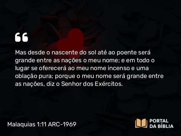 Malaquias 1:11 ARC-1969 - Mas desde o nascente do sol até ao poente será grande entre as nações o meu nome; e em todo o lugar se oferecerá ao meu nome incenso e uma oblação pura; porque o meu nome será grande entre as nações, diz o Senhor dos Exércitos.