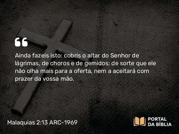 Malaquias 2:13 ARC-1969 - Ainda fazeis isto: cobris o altar do Senhor de lágrimas, de choros e de gemidos; de sorte que ele não olha mais para a oferta, nem a aceitará com prazer da vossa mão.