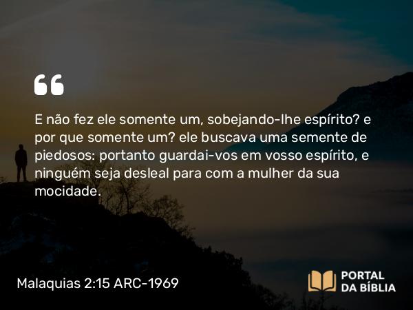 Malaquias 2:15 ARC-1969 - E não fez ele somente um, sobejando-lhe espírito? e por que somente um? ele buscava uma semente de piedosos: portanto guardai-vos em vosso espírito, e ninguém seja desleal para com a mulher da sua mocidade.