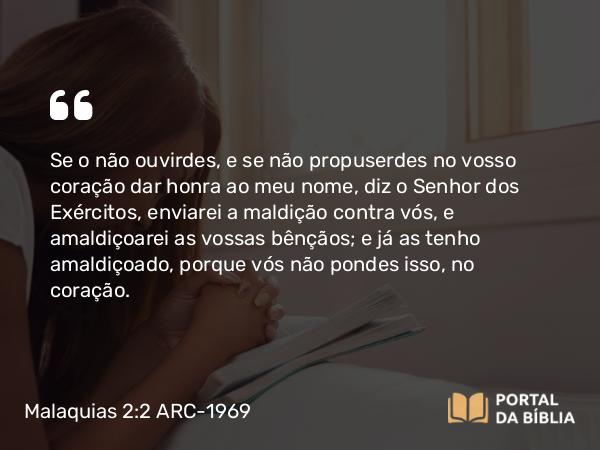 Malaquias 2:2 ARC-1969 - Se o não ouvirdes, e se não propuserdes no vosso coração dar honra ao meu nome, diz o Senhor dos Exércitos, enviarei a maldição contra vós, e amaldiçoarei as vossas bênçãos; e já as tenho amaldiçoado, porque vós não pondes isso, no coração.