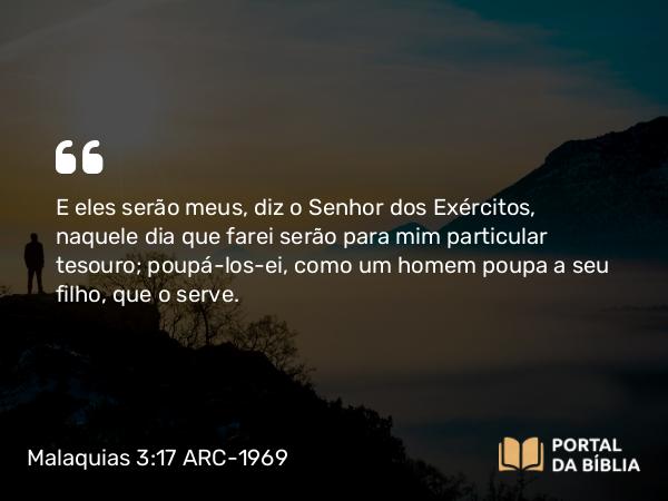 Malaquias 3:17 ARC-1969 - E eles serão meus, diz o Senhor dos Exércitos, naquele dia que farei serão para mim particular tesouro; poupá-los-ei, como um homem poupa a seu filho, que o serve.