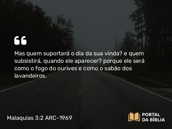 Malaquias 3:2 ARC-1969 - Mas quem suportará o dia da sua vinda? e quem subsistirá, quando ele aparecer? porque ele será como o fogo do ourives e como o sabão dos lavandeiros.