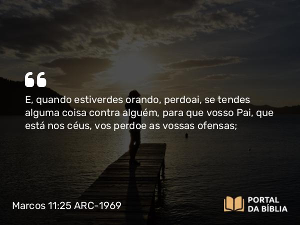 Marcos 11:25-26 ARC-1969 - E, quando estiverdes orando, perdoai, se tendes alguma coisa contra alguém, para que vosso Pai, que está nos céus, vos perdoe as vossas ofensas;