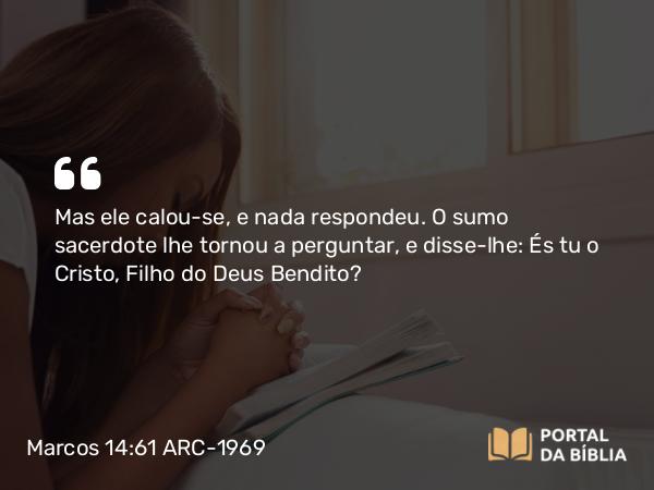 Marcos 14:61 ARC-1969 - Mas ele calou-se, e nada respondeu. O sumo sacerdote lhe tornou a perguntar, e disse-lhe: És tu o Cristo, Filho do Deus Bendito?