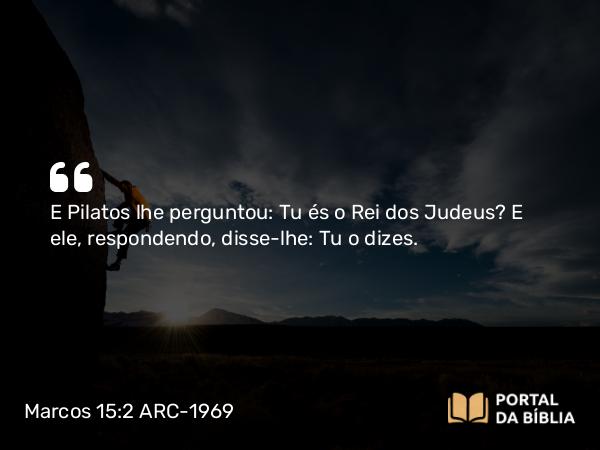 Marcos 15:2 ARC-1969 - E Pilatos lhe perguntou: Tu és o Rei dos Judeus? E ele, respondendo, disse-lhe: Tu o dizes.