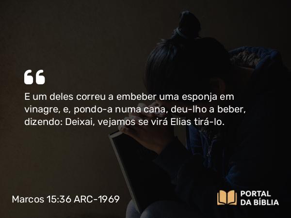 Marcos 15:36 ARC-1969 - E um deles correu a embeber uma esponja em vinagre, e, pondo-a numa cana, deu-lho a beber, dizendo: Deixai, vejamos se virá Elias tirá-lo.