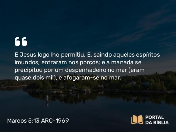 Marcos 5:13 ARC-1969 - E Jesus logo lho permitiu. E, saindo aqueles espíritos imundos, entraram nos porcos; e a manada se precipitou por um despenhadeiro no mar (eram quase dois mil), e afogaram-se no mar.