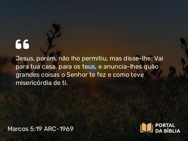 Marcos 5:19 ARC-1969 - Jesus, porém, não lho permitiu, mas disse-lhe: Vai para tua casa, para os teus, e anuncia-lhes quão grandes coisas o Senhor te fez e como teve misericórdia de ti.