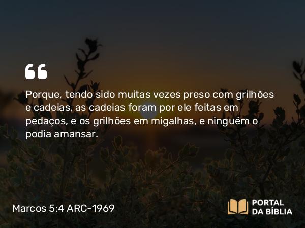 Marcos 5:4 ARC-1969 - Porque, tendo sido muitas vezes preso com grilhões e cadeias, as cadeias foram por ele feitas em pedaços, e os grilhões em migalhas, e ninguém o podia amansar.