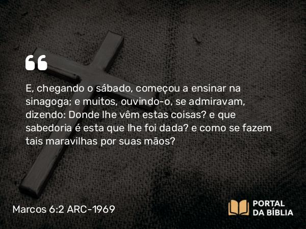 Marcos 6:2-3 ARC-1969 - E, chegando o sábado, começou a ensinar na sinagoga; e muitos, ouvindo-o, se admiravam, dizendo: Donde lhe vêm estas coisas? e que sabedoria é esta que lhe foi dada? e como se fazem tais maravilhas por suas mãos?