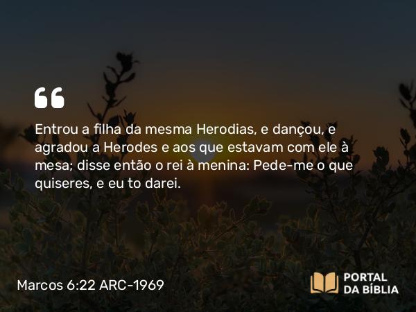 Marcos 6:22 ARC-1969 - Entrou a filha da mesma Herodias, e dançou, e agradou a Herodes e aos que estavam com ele à mesa; disse então o rei à menina: Pede-me o que quiseres, e eu to darei.