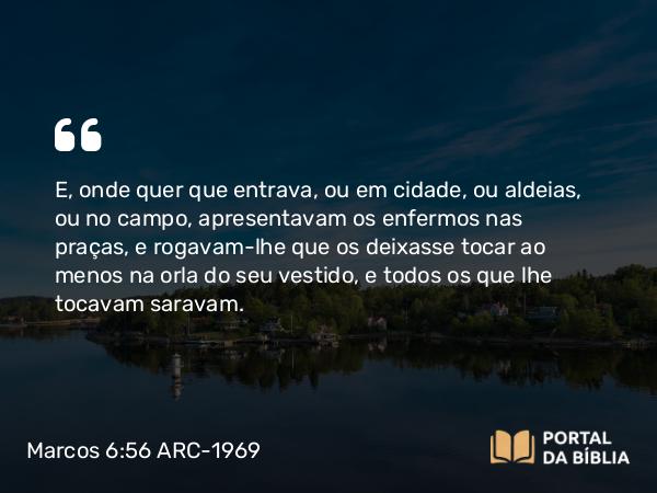 Marcos 6:56 ARC-1969 - E, onde quer que entrava, ou em cidade, ou aldeias, ou no campo, apresentavam os enfermos nas praças, e rogavam-lhe que os deixasse tocar ao menos na orla do seu vestido, e todos os que lhe tocavam saravam.