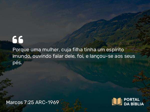 Marcos 7:25 ARC-1969 - Porque uma mulher, cuja filha tinha um espírito imundo, ouvindo falar dele, foi, e lançou-se aos seus pés.