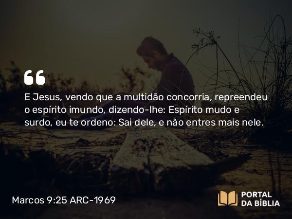 Marcos 9:25 ARC-1969 - E Jesus, vendo que a multidão concorria, repreendeu o espírito imundo, dizendo-lhe: Espírito mudo e surdo, eu te ordeno: Sai dele, e não entres mais nele.