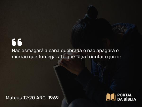 Mateus 12:20 ARC-1969 - Não esmagará a cana quebrada e não apagará o morrão que fumega, até que faça triunfar o juízo;