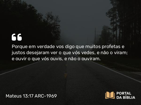 Mateus 13:17 ARC-1969 - Porque em verdade vos digo que muitos profetas e justos desejaram ver o que vós vedes, e não o viram; e ouvir o que vós ouvis, e não o ouviram.