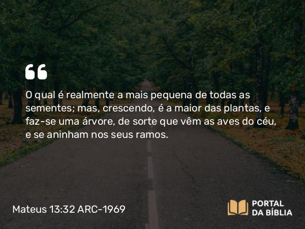 Mateus 13:32 ARC-1969 - O qual é realmente a mais pequena de todas as sementes; mas, crescendo, é a maior das plantas, e faz-se uma árvore, de sorte que vêm as aves do céu, e se aninham nos seus ramos.