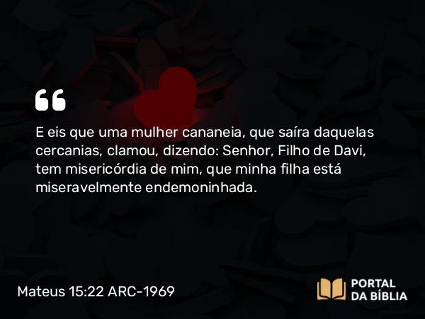 Mateus 15:22 ARC-1969 - E eis que uma mulher cananeia, que saíra daquelas cercanias, clamou, dizendo: Senhor, Filho de Davi, tem misericórdia de mim, que minha filha está miseravelmente endemoninhada.