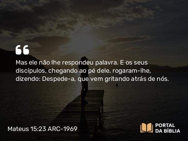 Mateus 15:23 ARC-1969 - Mas ele não lhe respondeu palavra. E os seus discípulos, chegando ao pé dele, rogaram-lhe, dizendo: Despede-a, que vem gritando atrás de nós.