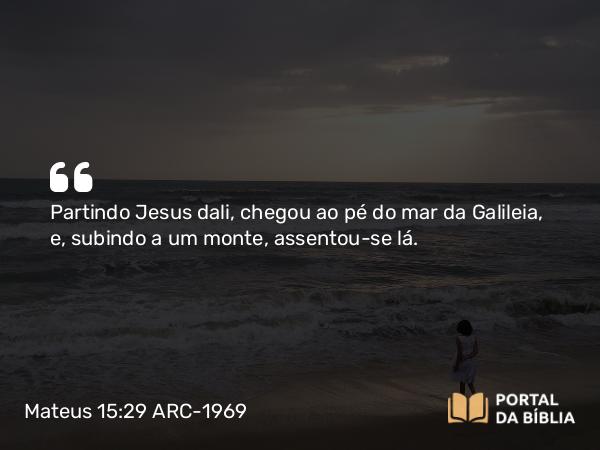 Mateus 15:29 ARC-1969 - Partindo Jesus dali, chegou ao pé do mar da Galileia, e, subindo a um monte, assentou-se lá.