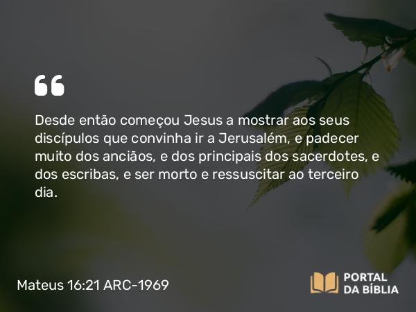 Mateus 16:21 ARC-1969 - Desde então começou Jesus a mostrar aos seus discípulos que convinha ir a Jerusalém, e padecer muito dos anciãos, e dos principais dos sacerdotes, e dos escribas, e ser morto e ressuscitar ao terceiro dia.