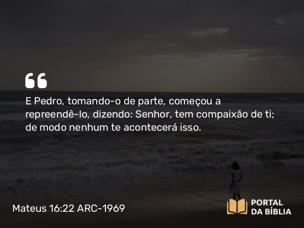 Mateus 16:22 ARC-1969 - E Pedro, tomando-o de parte, começou a repreendê-lo, dizendo: Senhor, tem compaixão de ti; de modo nenhum te acontecerá isso.