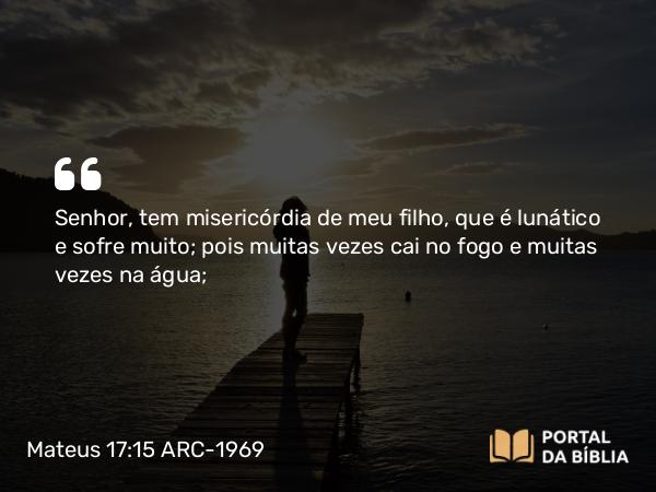 Mateus 17:15 ARC-1969 - Senhor, tem misericórdia de meu filho, que é lunático e sofre muito; pois muitas vezes cai no fogo e muitas vezes na água;