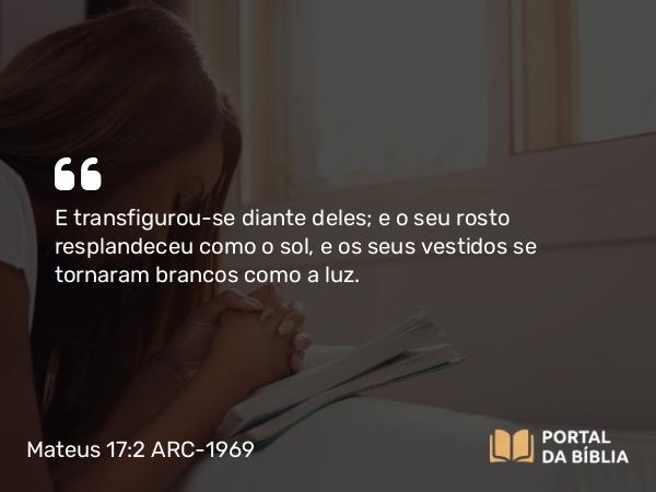 Mateus 17:2 ARC-1969 - E transfigurou-se diante deles; e o seu rosto resplandeceu como o sol, e os seus vestidos se tornaram brancos como a luz.