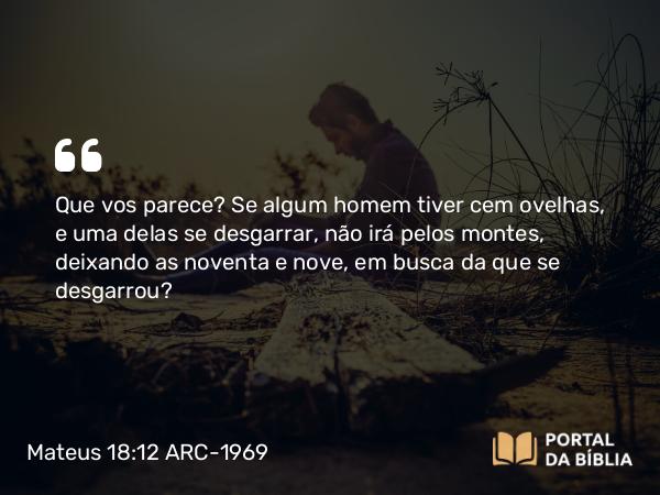 Mateus 18:12 ARC-1969 - Que vos parece? Se algum homem tiver cem ovelhas, e uma delas se desgarrar, não irá pelos montes, deixando as noventa e nove, em busca da que se desgarrou?