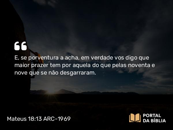 Mateus 18:13 ARC-1969 - E, se porventura a acha, em verdade vos digo que maior prazer tem por aquela do que pelas noventa e nove que se não desgarraram.