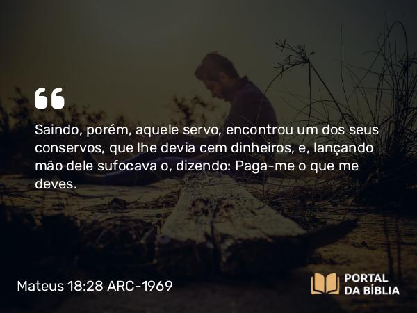 Mateus 18:28 ARC-1969 - Saindo, porém, aquele servo, encontrou um dos seus conservos, que lhe devia cem dinheiros, e, lançando mão dele sufocava o, dizendo: Paga-me o que me deves.