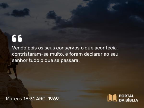 Mateus 18:31 ARC-1969 - Vendo pois os seus conservos o que acontecia, contristaram-se muito, e foram declarar ao seu senhor tudo o que se passara.