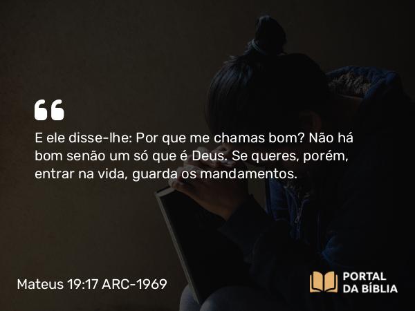 Mateus 19:17 ARC-1969 - E ele disse-lhe: Por que me chamas bom? Não há bom senão um só que é Deus. Se queres, porém, entrar na vida, guarda os mandamentos.