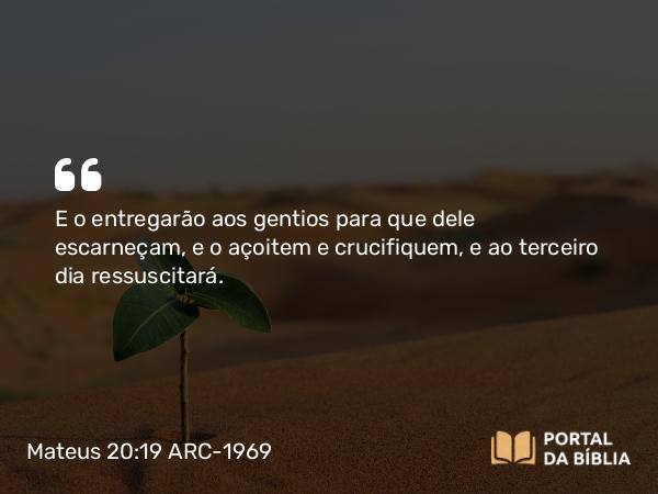 Mateus 20:19 ARC-1969 - E o entregarão aos gentios para que dele escarneçam, e o açoitem e crucifiquem, e ao terceiro dia ressuscitará.