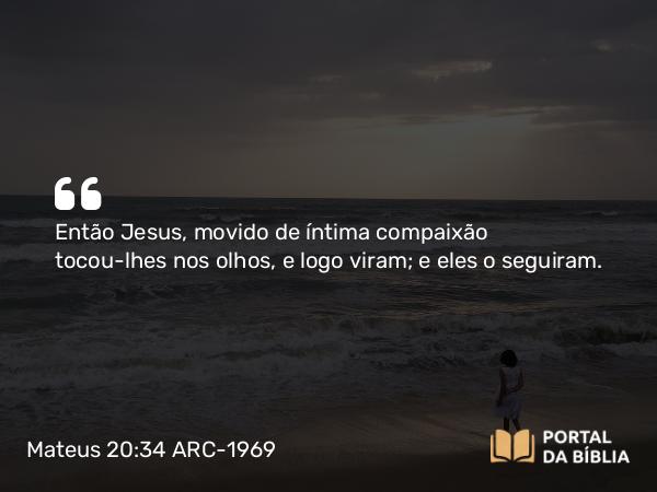 Mateus 20:34 ARC-1969 - Então Jesus, movido de íntima compaixão tocou-lhes nos olhos, e logo viram; e eles o seguiram.