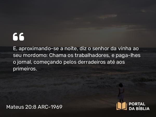 Mateus 20:8 ARC-1969 - E, aproximando-se a noite, diz o senhor da vinha ao seu mordomo: Chama os trabalhadores, e paga-lhes o jornal, começando pelos derradeiros até aos primeiros.