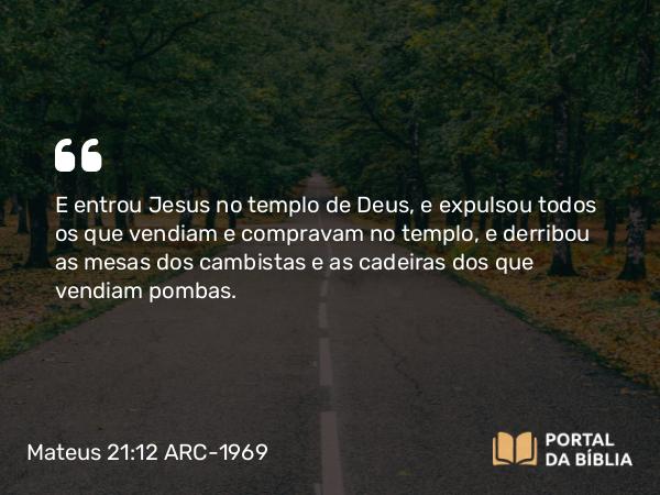 Mateus 21:12 ARC-1969 - E entrou Jesus no templo de Deus, e expulsou todos os que vendiam e compravam no templo, e derribou as mesas dos cambistas e as cadeiras dos que vendiam pombas.