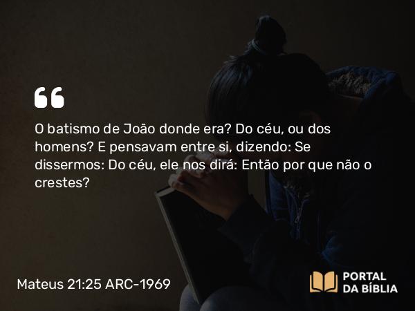 Mateus 21:25 ARC-1969 - O batismo de João donde era? Do céu, ou dos homens? E pensavam entre si, dizendo: Se dissermos: Do céu, ele nos dirá: Então por que não o crestes?