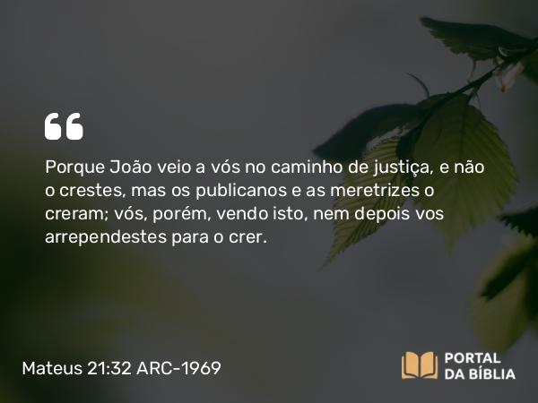 Mateus 21:32 ARC-1969 - Porque João veio a vós no caminho de justiça, e não o crestes, mas os publicanos e as meretrizes o creram; vós, porém, vendo isto, nem depois vos arrependestes para o crer.