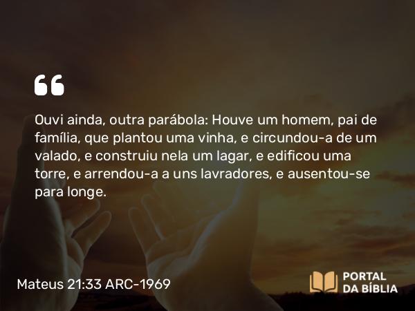 Mateus 21:33 ARC-1969 - Ouvi ainda, outra parábola: Houve um homem, pai de família, que plantou uma vinha, e circundou-a de um valado, e construiu nela um lagar, e edificou uma torre, e arrendou-a a uns lavradores, e ausentou-se para longe.