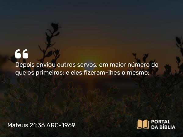 Mateus 21:36 ARC-1969 - Depois enviou outros servos, em maior número do que os primeiros; e eles fizeram-lhes o mesmo;